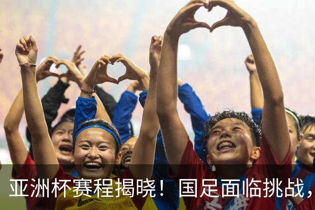 亚洲杯赛程揭晓！国足面临挑战，末轮或迎“生死战”，休整时间不足