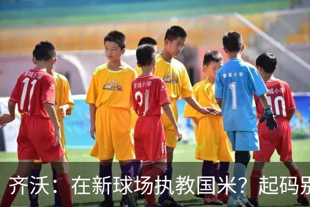 齐沃：在新球场执教国米？起码别像我的某些同行那样住进医院